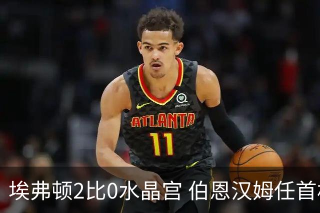 埃弗顿2比0水晶宫 伯恩汉姆任首相后首战见证完胜